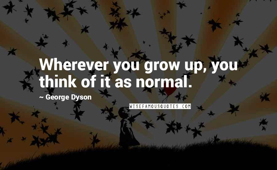 George Dyson Quotes: Wherever you grow up, you think of it as normal.