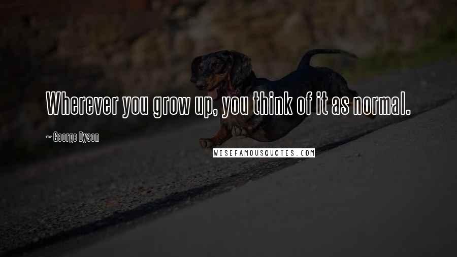 George Dyson Quotes: Wherever you grow up, you think of it as normal.