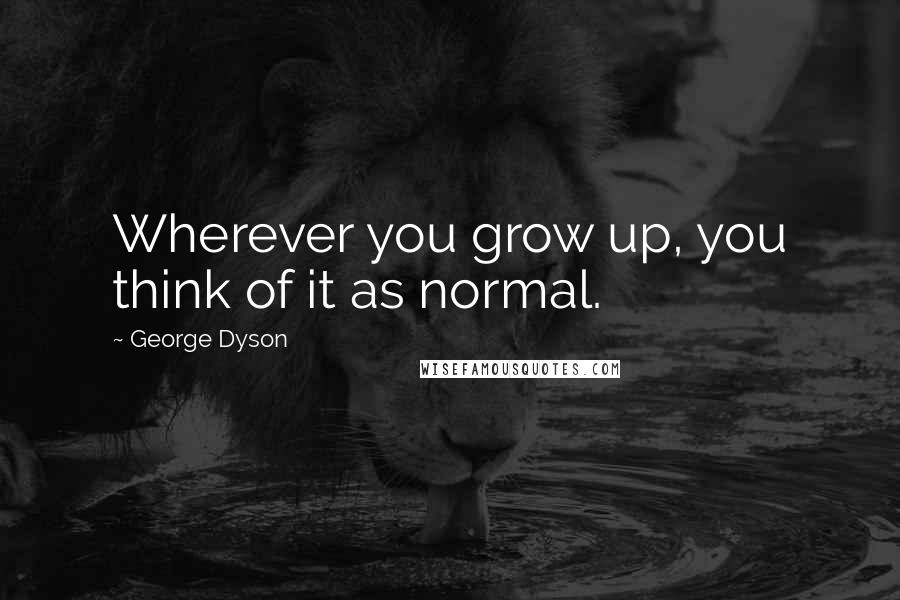 George Dyson Quotes: Wherever you grow up, you think of it as normal.