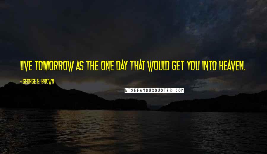 George E. Brown Quotes: Live tomorrow as the One Day that would get you into Heaven.