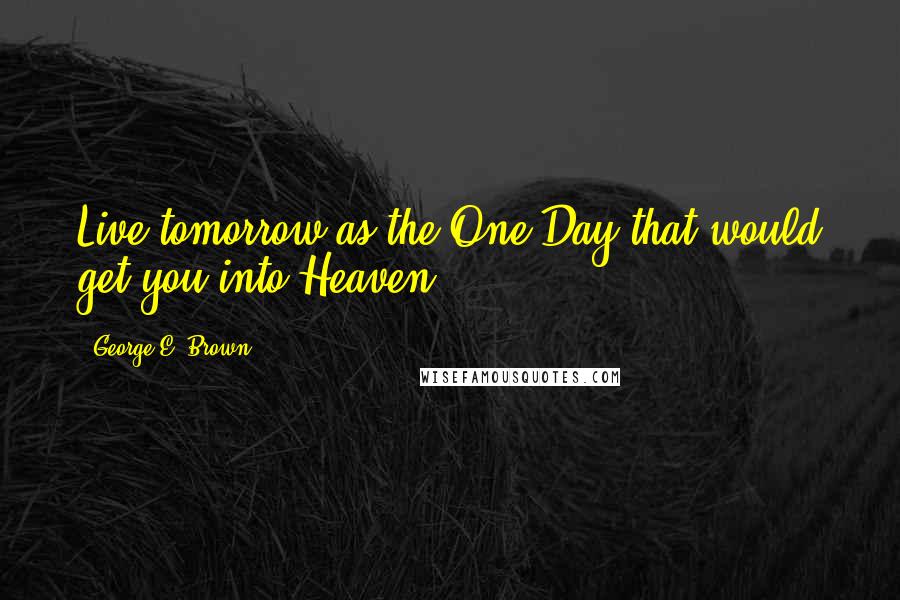 George E. Brown Quotes: Live tomorrow as the One Day that would get you into Heaven.