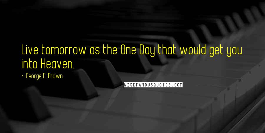 George E. Brown Quotes: Live tomorrow as the One Day that would get you into Heaven.