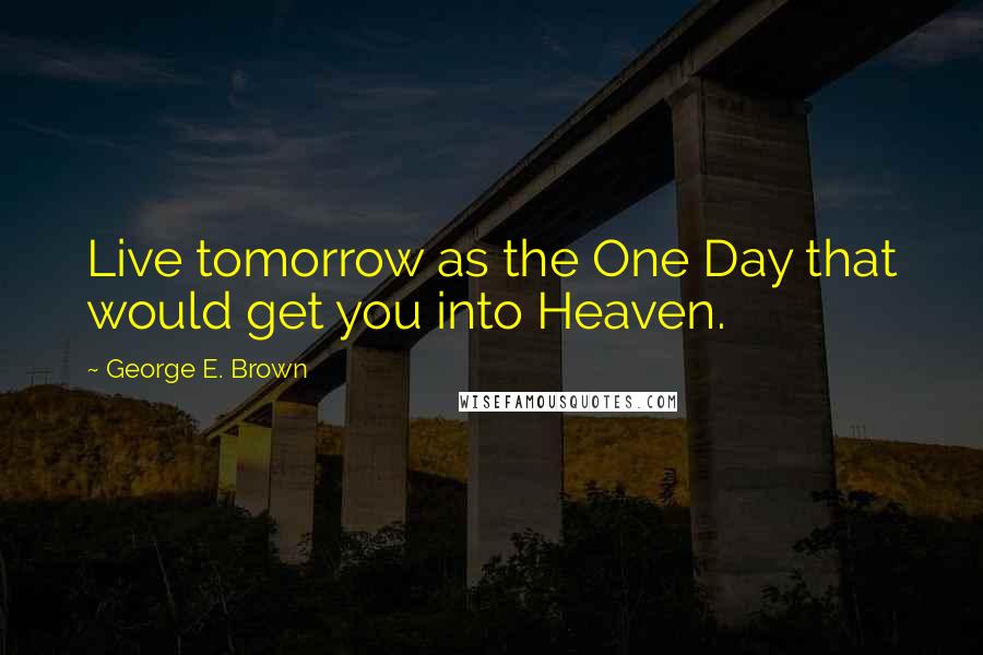 George E. Brown Quotes: Live tomorrow as the One Day that would get you into Heaven.