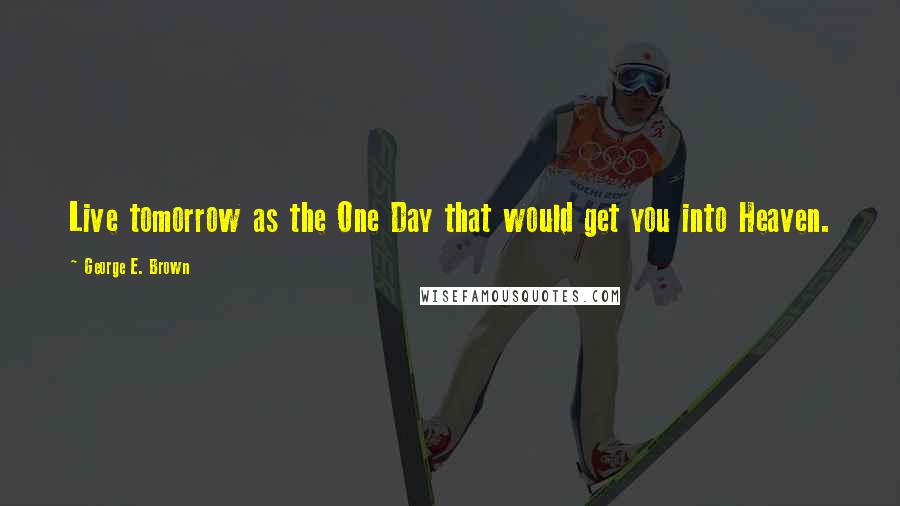 George E. Brown Quotes: Live tomorrow as the One Day that would get you into Heaven.