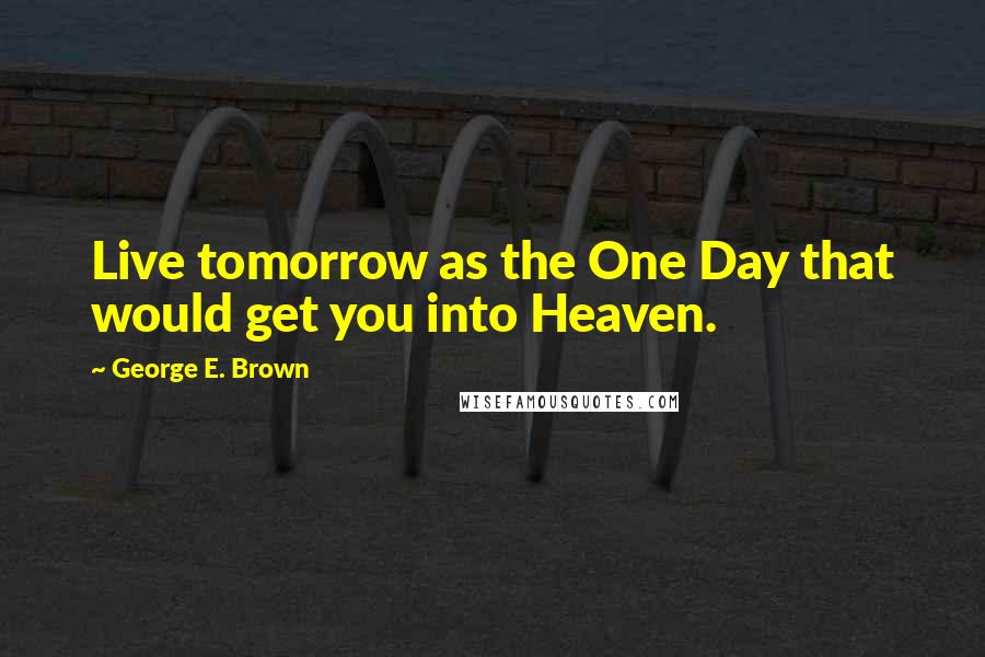 George E. Brown Quotes: Live tomorrow as the One Day that would get you into Heaven.