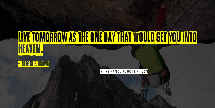 George E. Brown Quotes: Live tomorrow as the One Day that would get you into Heaven.