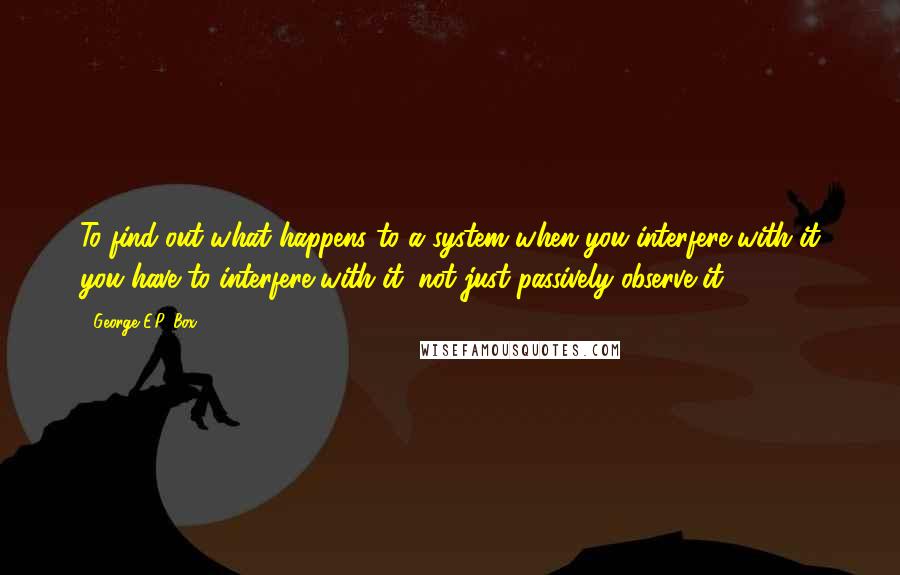 George E.P. Box Quotes: To find out what happens to a system when you interfere with it you have to interfere with it (not just passively observe it).