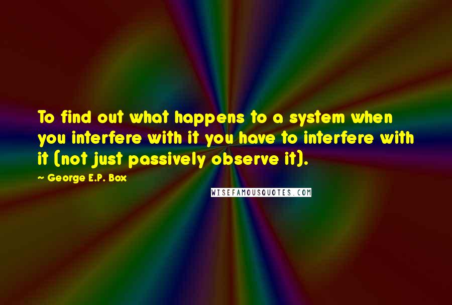 George E.P. Box Quotes: To find out what happens to a system when you interfere with it you have to interfere with it (not just passively observe it).