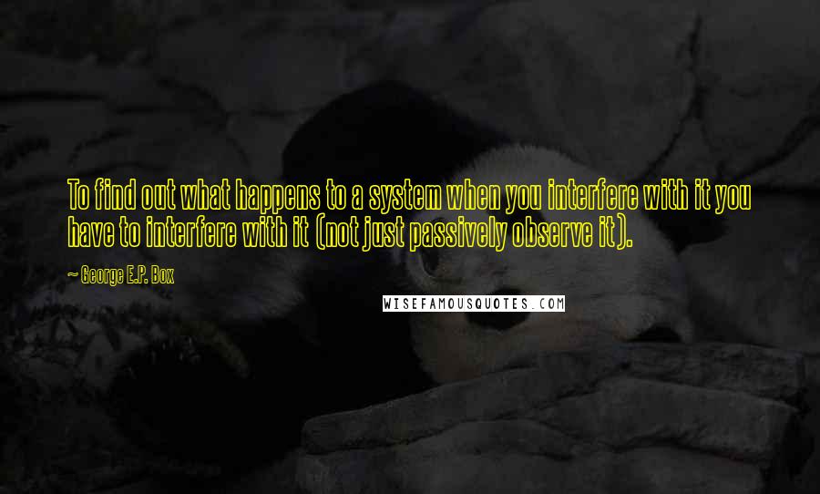 George E.P. Box Quotes: To find out what happens to a system when you interfere with it you have to interfere with it (not just passively observe it).