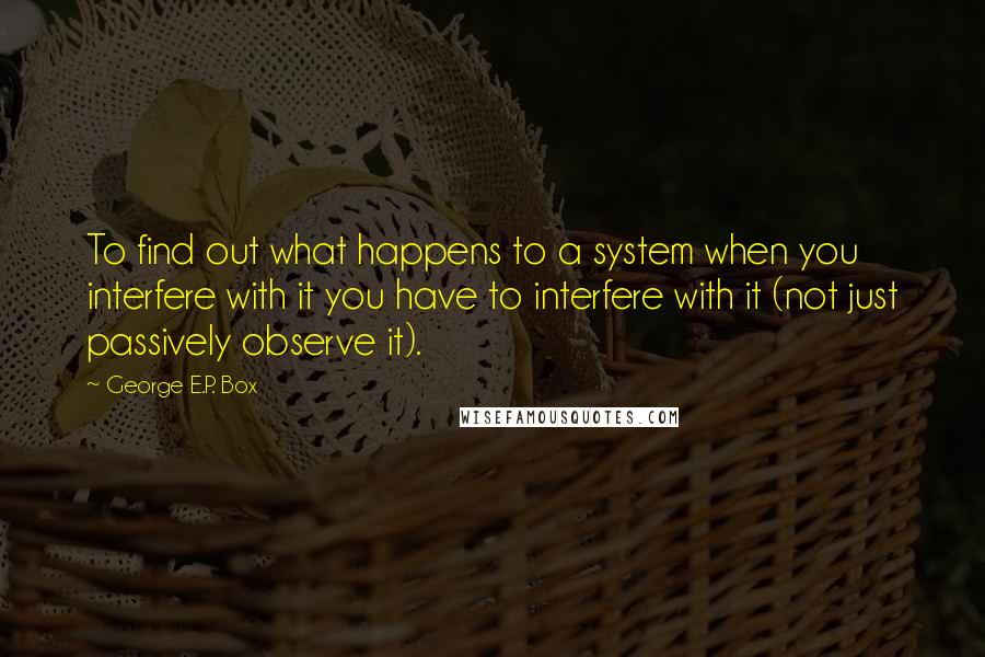 George E.P. Box Quotes: To find out what happens to a system when you interfere with it you have to interfere with it (not just passively observe it).