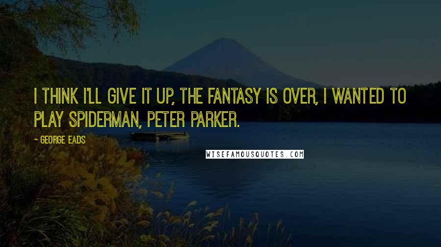 George Eads Quotes: I think I'll give it up, the fantasy is over, I wanted to play Spiderman, Peter Parker.