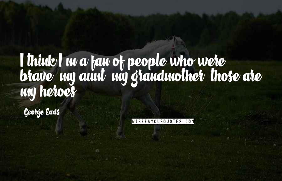 George Eads Quotes: I think I'm a fan of people who were brave, my aunt, my grandmother, those are my heroes.