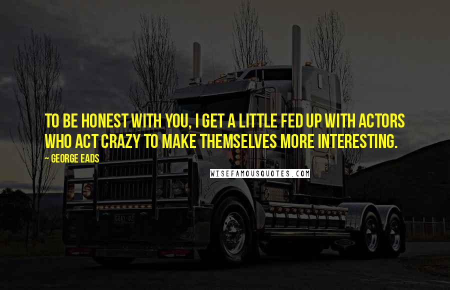 George Eads Quotes: To be honest with you, I get a little fed up with actors who act crazy to make themselves more interesting.