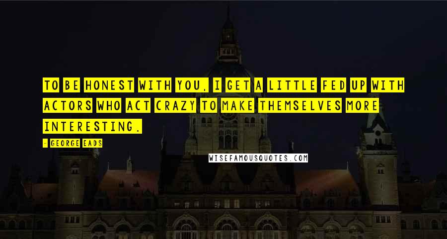 George Eads Quotes: To be honest with you, I get a little fed up with actors who act crazy to make themselves more interesting.