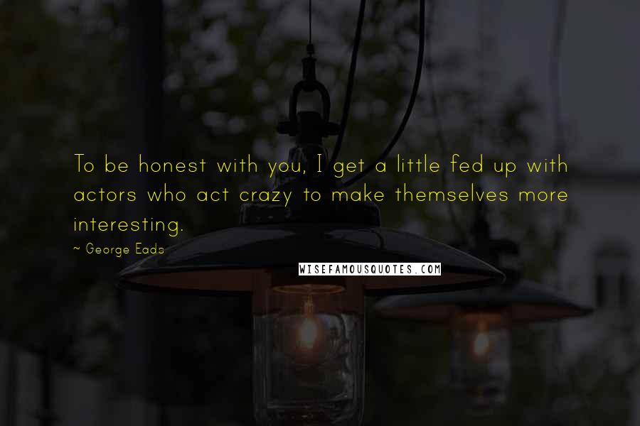 George Eads Quotes: To be honest with you, I get a little fed up with actors who act crazy to make themselves more interesting.