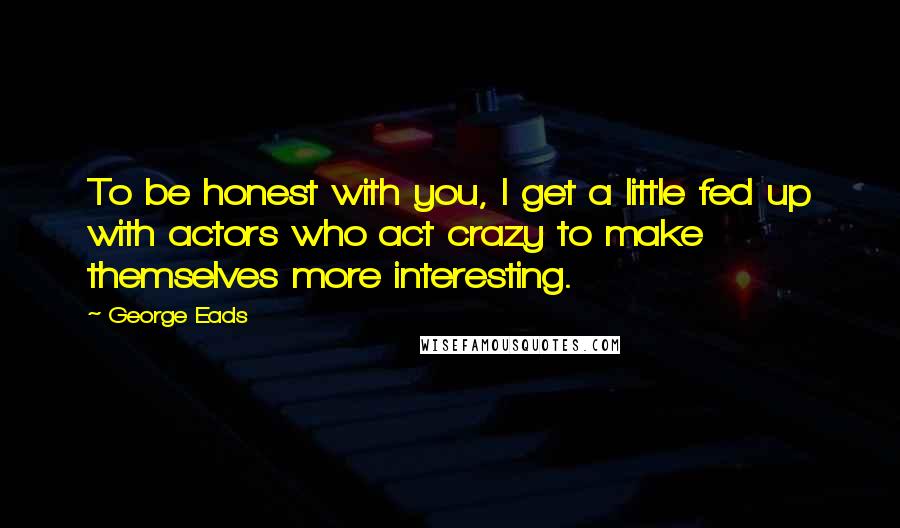 George Eads Quotes: To be honest with you, I get a little fed up with actors who act crazy to make themselves more interesting.