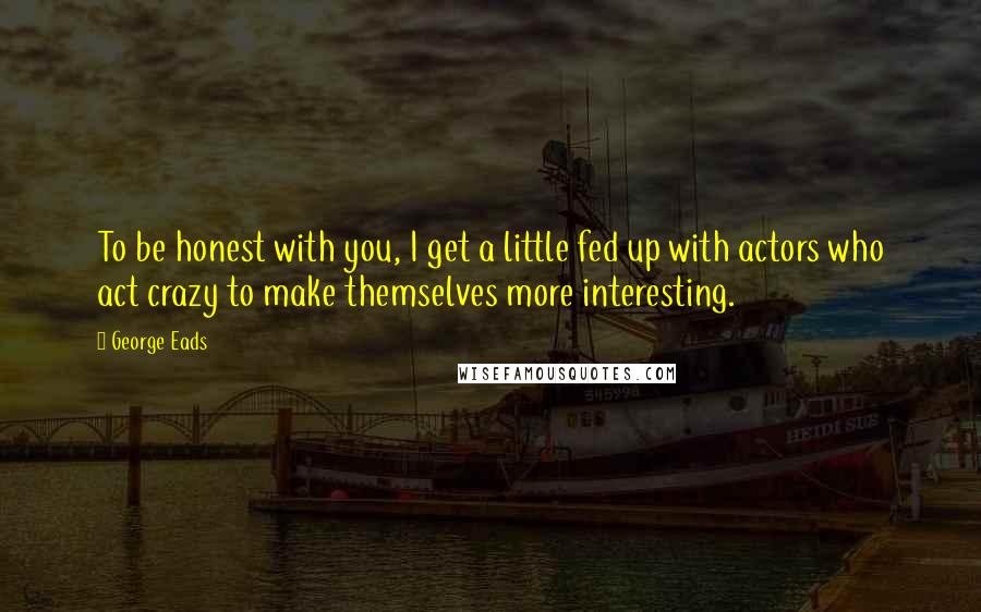 George Eads Quotes: To be honest with you, I get a little fed up with actors who act crazy to make themselves more interesting.