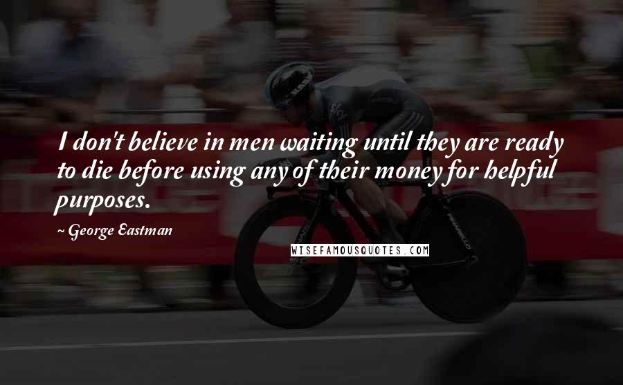 George Eastman Quotes: I don't believe in men waiting until they are ready to die before using any of their money for helpful purposes.