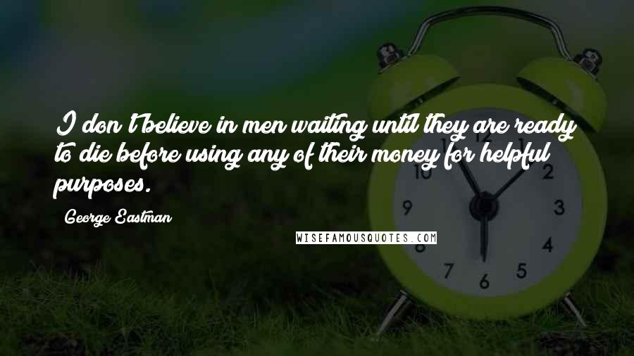 George Eastman Quotes: I don't believe in men waiting until they are ready to die before using any of their money for helpful purposes.