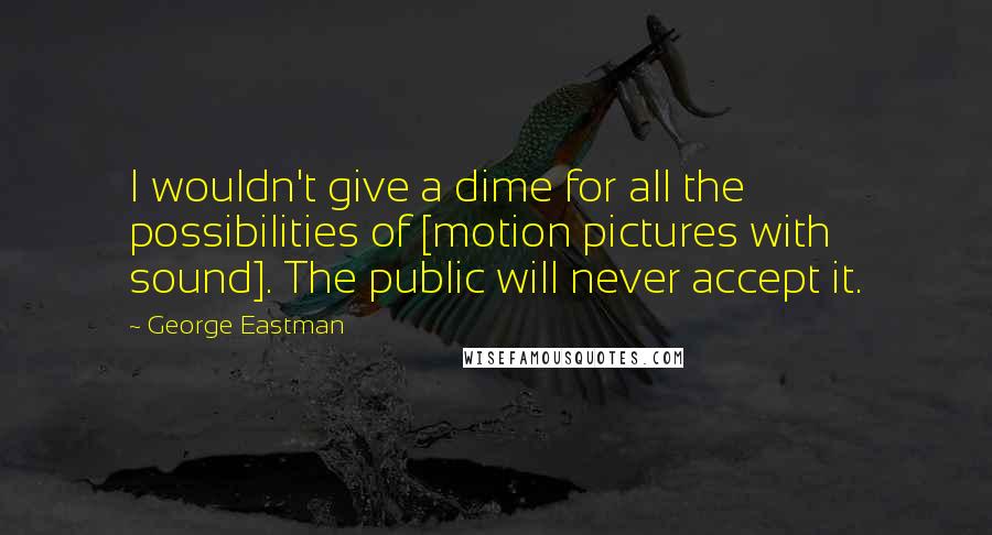 George Eastman Quotes: I wouldn't give a dime for all the possibilities of [motion pictures with sound]. The public will never accept it.