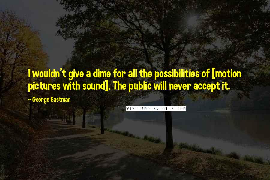 George Eastman Quotes: I wouldn't give a dime for all the possibilities of [motion pictures with sound]. The public will never accept it.