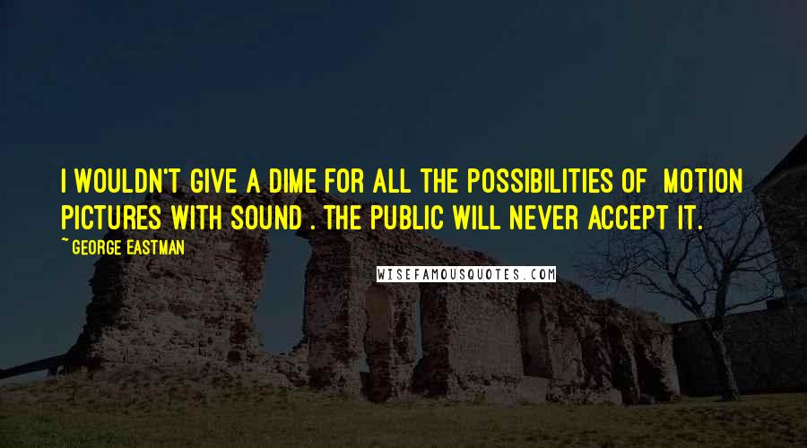 George Eastman Quotes: I wouldn't give a dime for all the possibilities of [motion pictures with sound]. The public will never accept it.