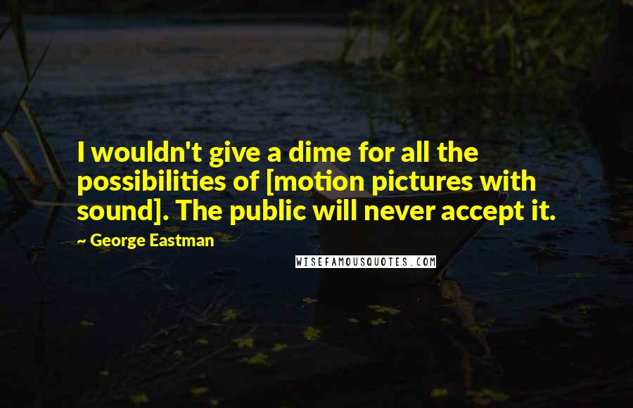 George Eastman Quotes: I wouldn't give a dime for all the possibilities of [motion pictures with sound]. The public will never accept it.