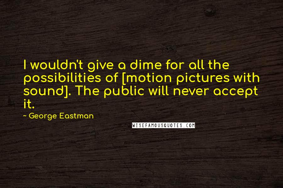 George Eastman Quotes: I wouldn't give a dime for all the possibilities of [motion pictures with sound]. The public will never accept it.
