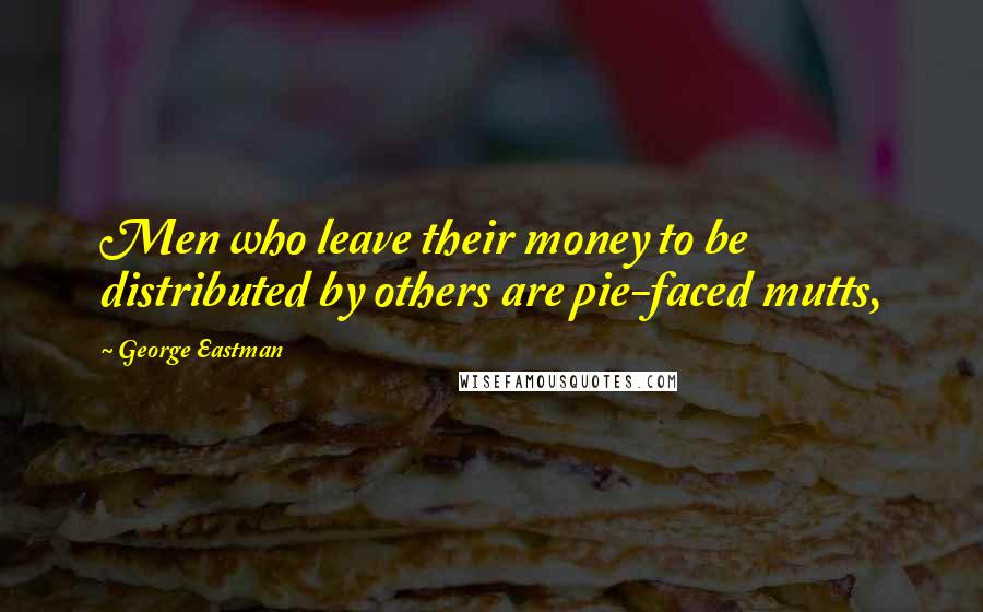 George Eastman Quotes: Men who leave their money to be distributed by others are pie-faced mutts,