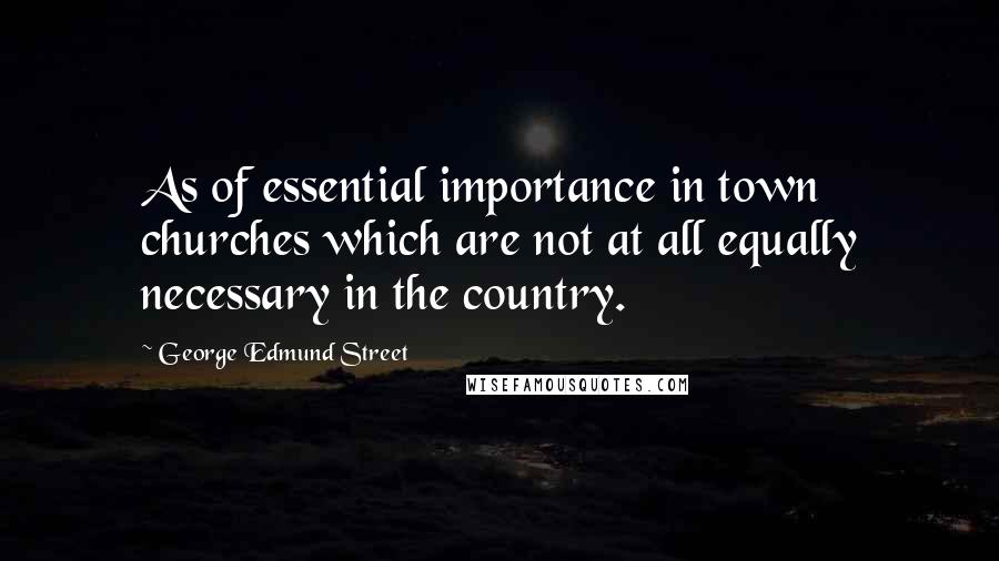 George Edmund Street Quotes: As of essential importance in town churches which are not at all equally necessary in the country.