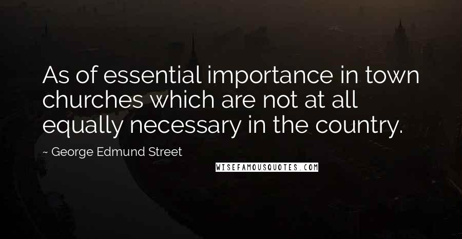 George Edmund Street Quotes: As of essential importance in town churches which are not at all equally necessary in the country.