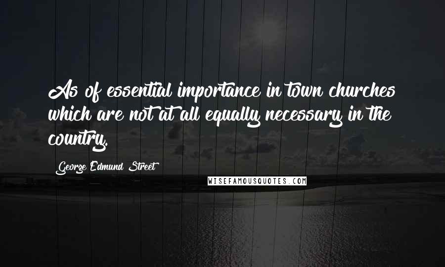 George Edmund Street Quotes: As of essential importance in town churches which are not at all equally necessary in the country.