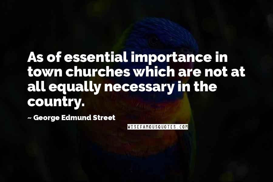 George Edmund Street Quotes: As of essential importance in town churches which are not at all equally necessary in the country.