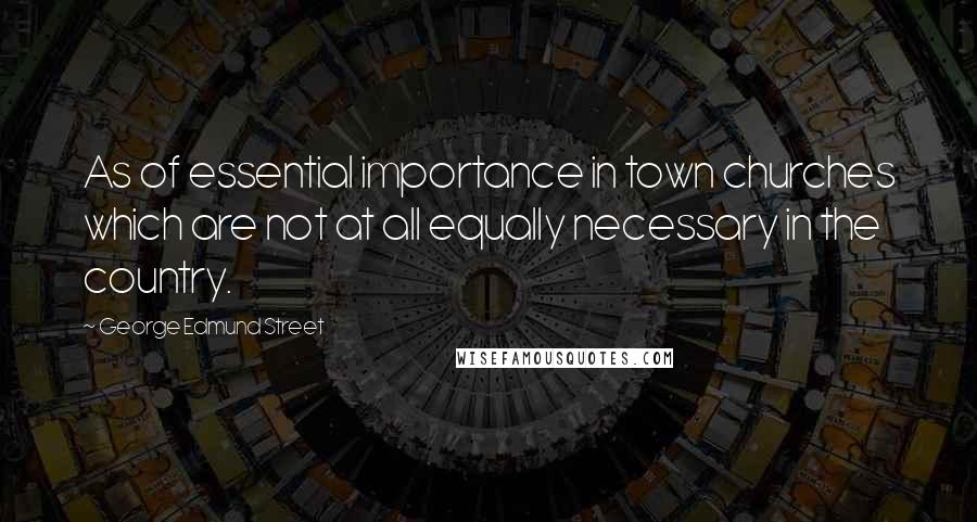 George Edmund Street Quotes: As of essential importance in town churches which are not at all equally necessary in the country.