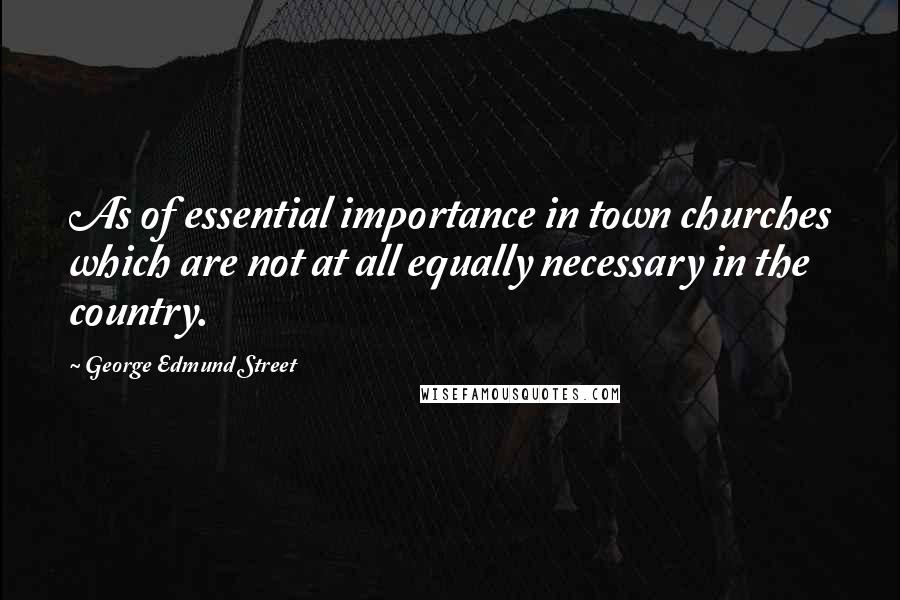 George Edmund Street Quotes: As of essential importance in town churches which are not at all equally necessary in the country.