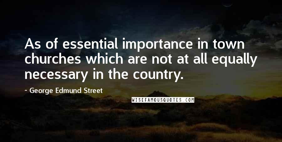 George Edmund Street Quotes: As of essential importance in town churches which are not at all equally necessary in the country.