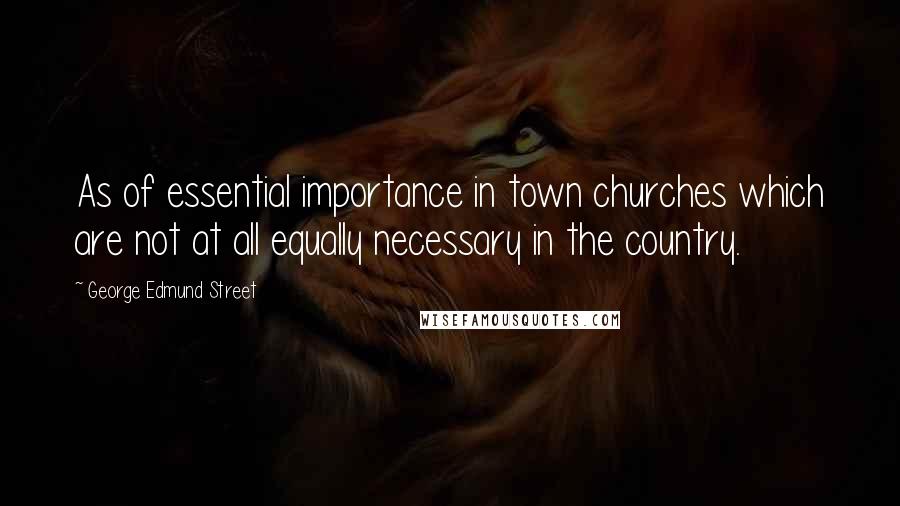 George Edmund Street Quotes: As of essential importance in town churches which are not at all equally necessary in the country.