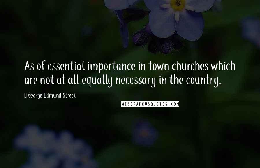 George Edmund Street Quotes: As of essential importance in town churches which are not at all equally necessary in the country.