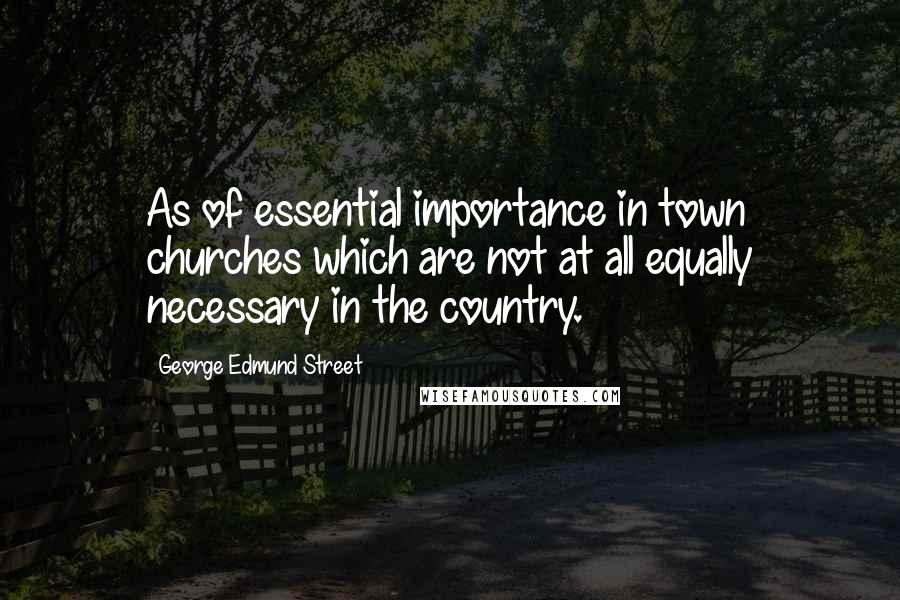 George Edmund Street Quotes: As of essential importance in town churches which are not at all equally necessary in the country.