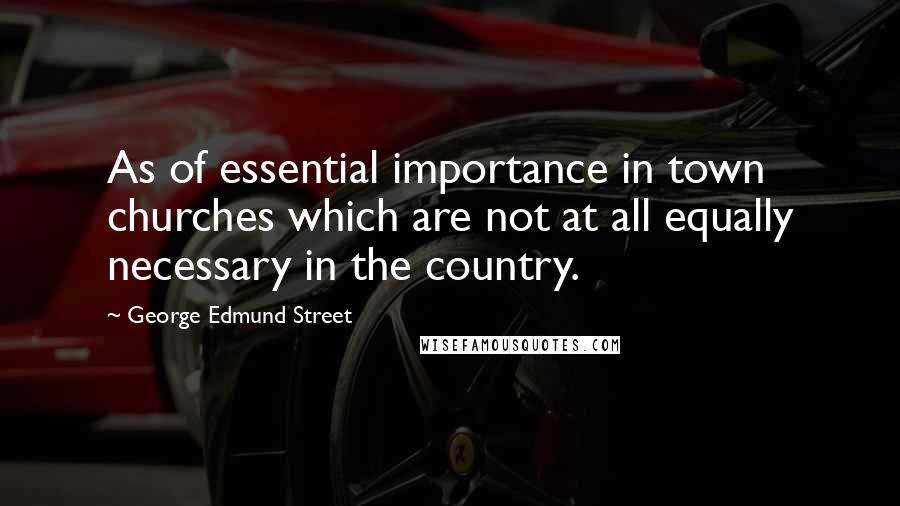 George Edmund Street Quotes: As of essential importance in town churches which are not at all equally necessary in the country.