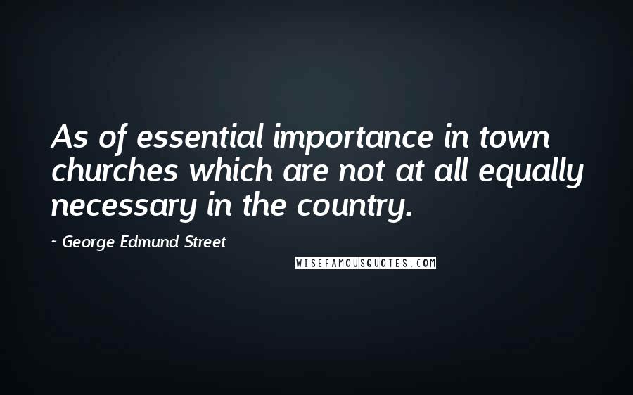 George Edmund Street Quotes: As of essential importance in town churches which are not at all equally necessary in the country.