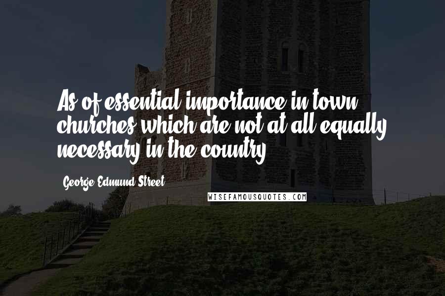George Edmund Street Quotes: As of essential importance in town churches which are not at all equally necessary in the country.