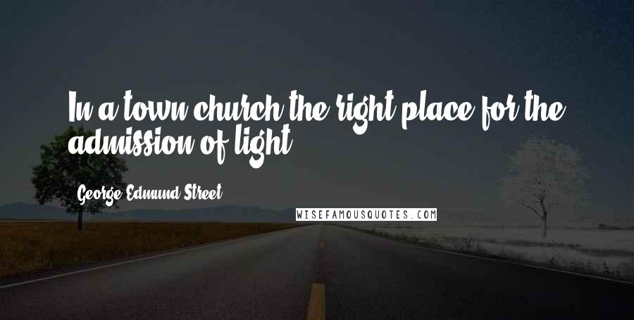 George Edmund Street Quotes: In a town church the right place for the admission of light.