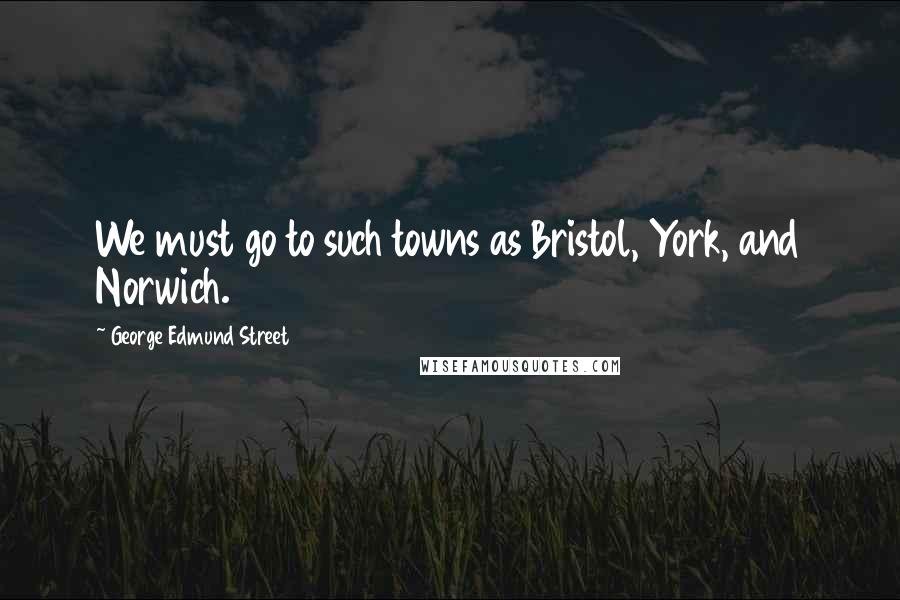 George Edmund Street Quotes: We must go to such towns as Bristol, York, and Norwich.