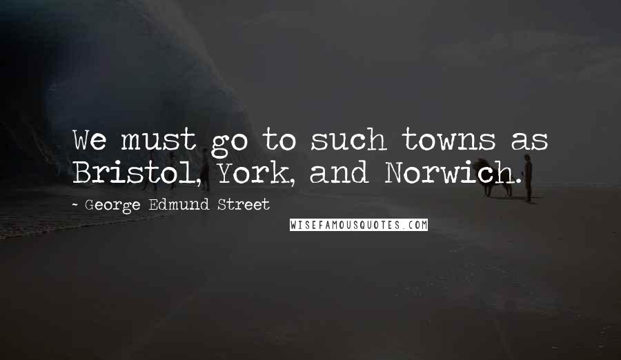 George Edmund Street Quotes: We must go to such towns as Bristol, York, and Norwich.