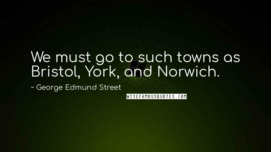 George Edmund Street Quotes: We must go to such towns as Bristol, York, and Norwich.