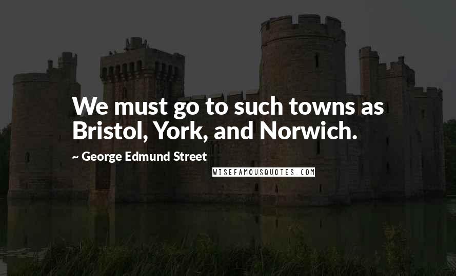 George Edmund Street Quotes: We must go to such towns as Bristol, York, and Norwich.