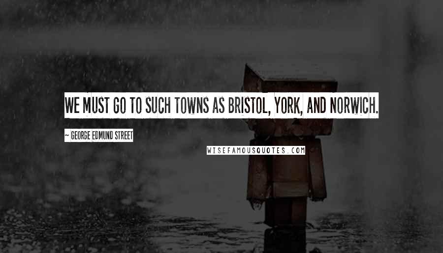 George Edmund Street Quotes: We must go to such towns as Bristol, York, and Norwich.