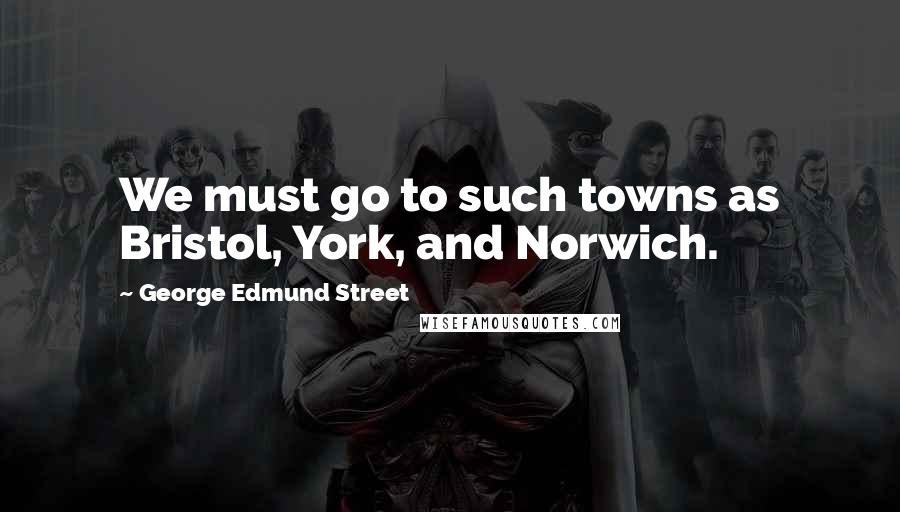 George Edmund Street Quotes: We must go to such towns as Bristol, York, and Norwich.