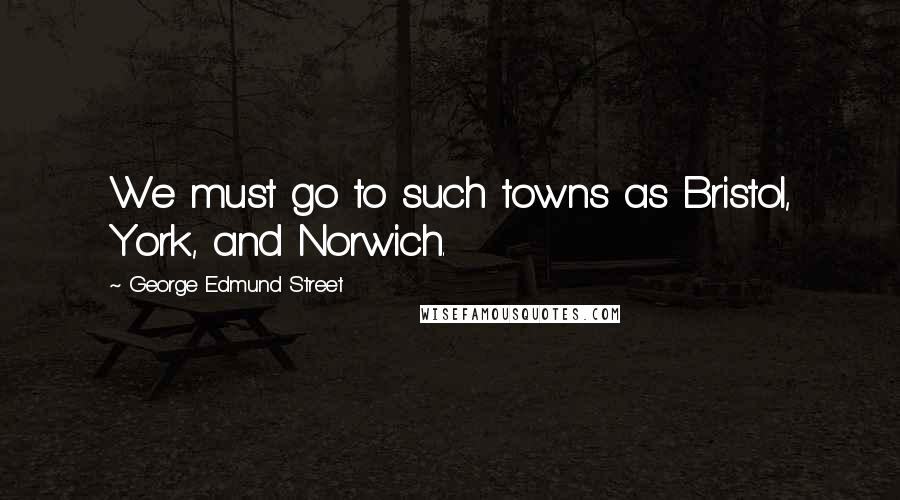 George Edmund Street Quotes: We must go to such towns as Bristol, York, and Norwich.